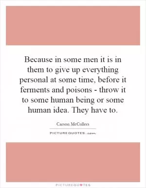 Because in some men it is in them to give up everything personal at some time, before it ferments and poisons - throw it to some human being or some human idea. They have to Picture Quote #1