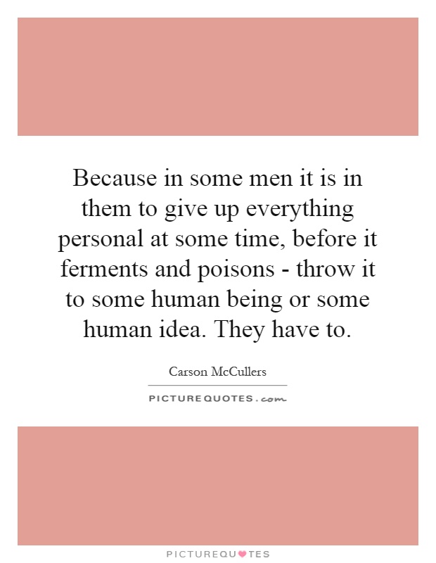Because in some men it is in them to give up everything personal at some time, before it ferments and poisons - throw it to some human being or some human idea. They have to Picture Quote #1