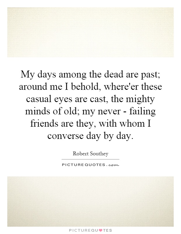 My days among the dead are past; around me I behold, where'er these casual eyes are cast, the mighty minds of old; my never - failing friends are they, with whom I converse day by day Picture Quote #1