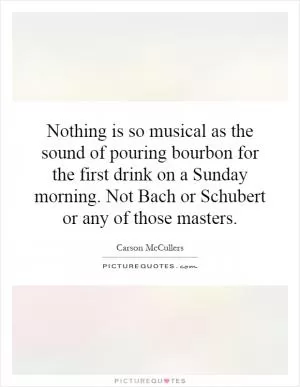 Nothing is so musical as the sound of pouring bourbon for the first drink on a Sunday morning. Not Bach or Schubert or any of those masters Picture Quote #1