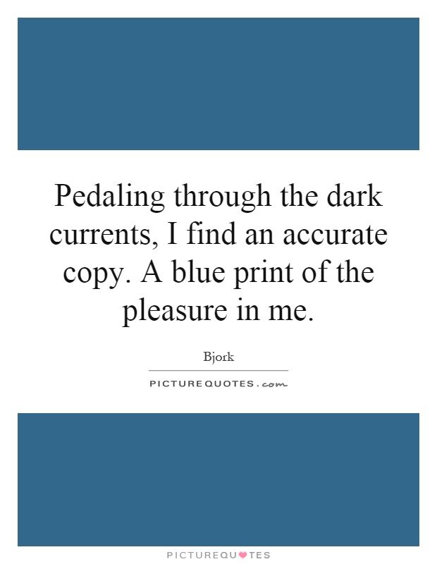 Pedaling through the dark currents, I find an accurate copy. A blue print of the pleasure in me Picture Quote #1