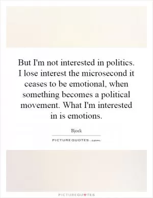 But I'm not interested in politics. I lose interest the microsecond it ceases to be emotional, when something becomes a political movement. What I'm interested in is emotions Picture Quote #1