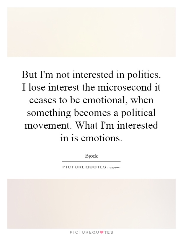 But I'm not interested in politics. I lose interest the microsecond it ceases to be emotional, when something becomes a political movement. What I'm interested in is emotions Picture Quote #1