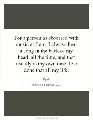 For a person as obsessed with music as I am, I always hear a song in the back of my head, all the time, and that usually is my own tune. I've done that all my life Picture Quote #1