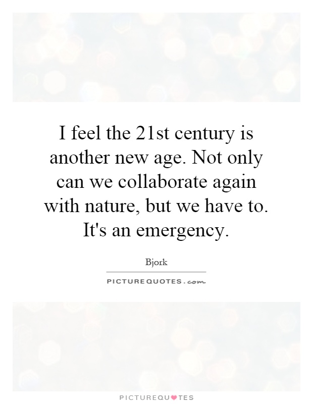 I feel the 21st century is another new age. Not only can we collaborate again with nature, but we have to. It's an emergency Picture Quote #1