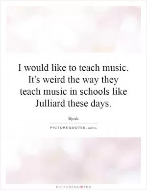 I would like to teach music. It's weird the way they teach music in schools like Julliard these days Picture Quote #1