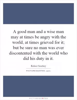 A good man and a wise man may at times be angry with the world, at times grieved for it; but be sure no man was ever discontented with the world who did his duty in it Picture Quote #1