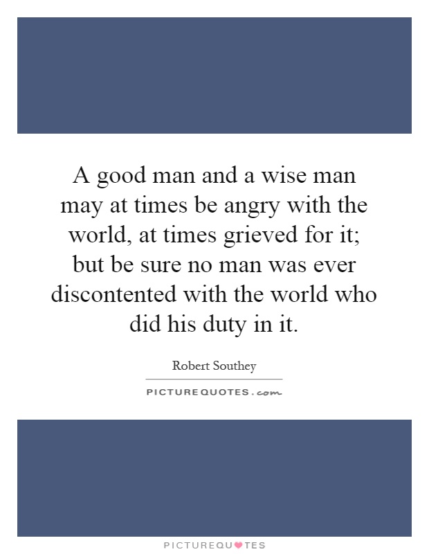 A good man and a wise man may at times be angry with the world, at times grieved for it; but be sure no man was ever discontented with the world who did his duty in it Picture Quote #1