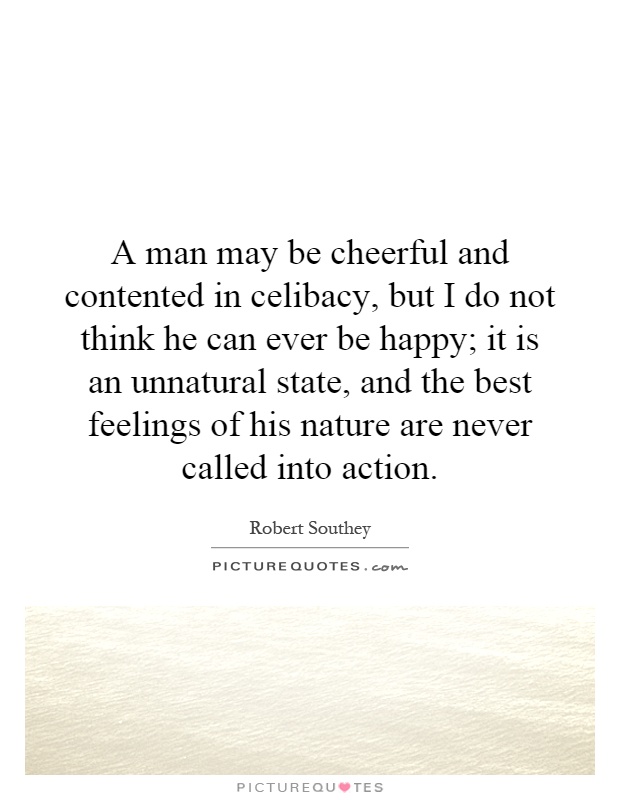 A man may be cheerful and contented in celibacy, but I do not think he can ever be happy; it is an unnatural state, and the best feelings of his nature are never called into action Picture Quote #1