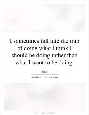 I sometimes fall into the trap of doing what I think I should be doing rather than what I want to be doing Picture Quote #1