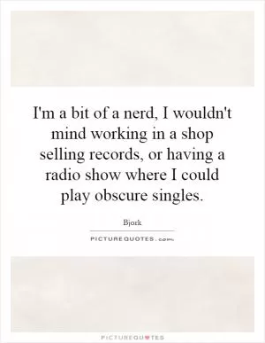 I'm a bit of a nerd, I wouldn't mind working in a shop selling records, or having a radio show where I could play obscure singles Picture Quote #1