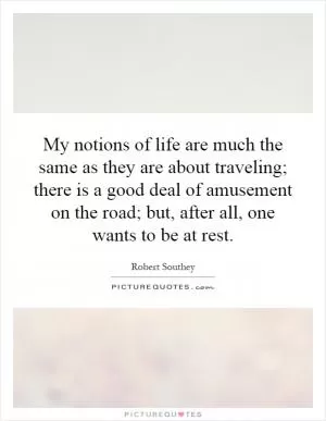 My notions of life are much the same as they are about traveling; there is a good deal of amusement on the road; but, after all, one wants to be at rest Picture Quote #1