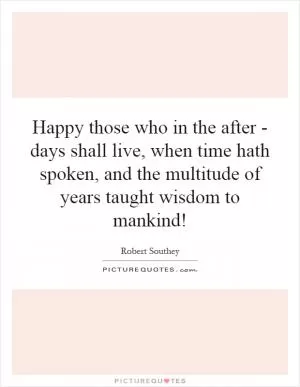 Happy those who in the after - days shall live, when time hath spoken, and the multitude of years taught wisdom to mankind! Picture Quote #1