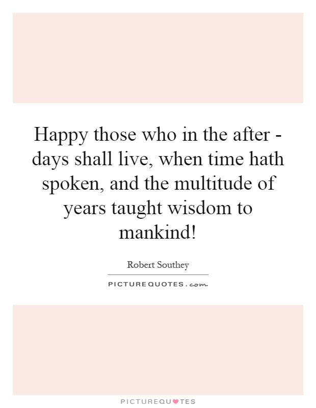 Happy those who in the after - days shall live, when time hath spoken, and the multitude of years taught wisdom to mankind! Picture Quote #1