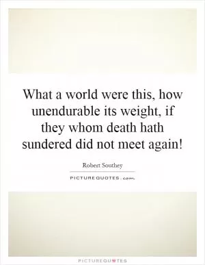 What a world were this, how unendurable its weight, if they whom death hath sundered did not meet again! Picture Quote #1