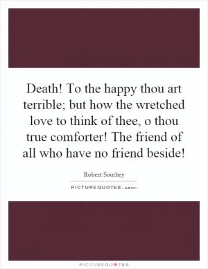 Death! To the happy thou art terrible; but how the wretched love to think of thee, o thou true comforter! The friend of all who have no friend beside! Picture Quote #1
