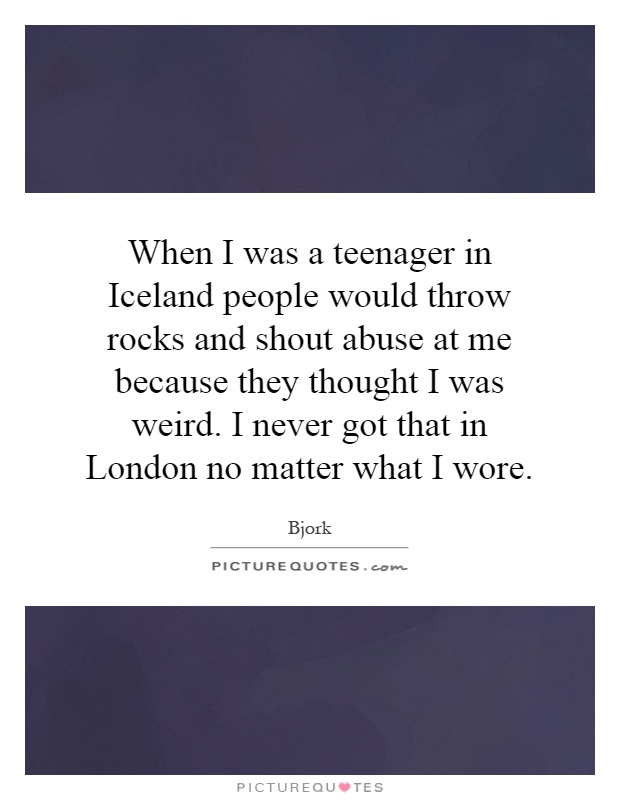 When I was a teenager in Iceland people would throw rocks and shout abuse at me because they thought I was weird. I never got that in London no matter what I wore Picture Quote #1