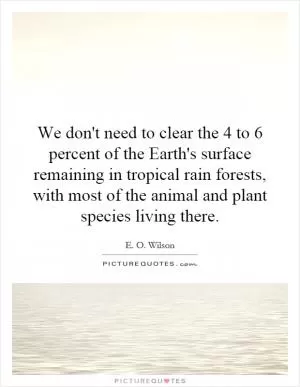 We don't need to clear the 4 to 6 percent of the Earth's surface remaining in tropical rain forests, with most of the animal and plant species living there Picture Quote #1