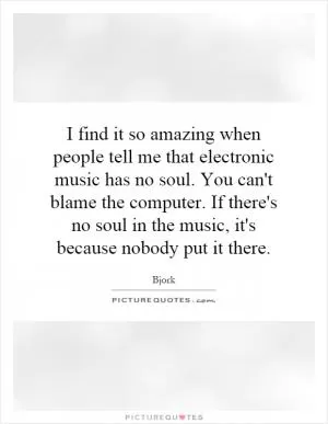 I find it so amazing when people tell me that electronic music has no soul. You can't blame the computer. If there's no soul in the music, it's because nobody put it there Picture Quote #1