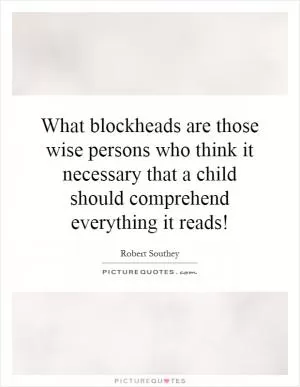 What blockheads are those wise persons who think it necessary that a child should comprehend everything it reads! Picture Quote #1