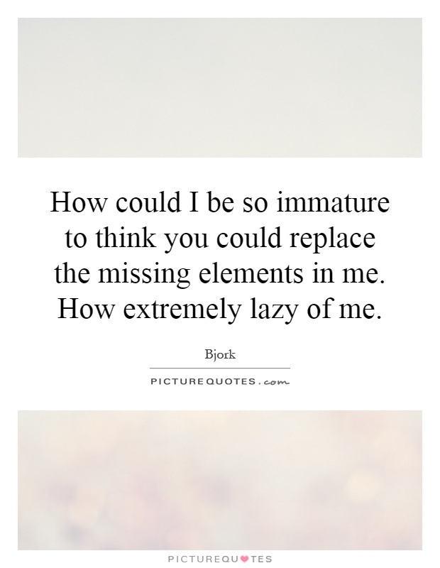 How could I be so immature to think you could replace the missing elements in me. How extremely lazy of me Picture Quote #1