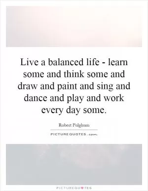 Live a balanced life - learn some and think some and draw and paint and sing and dance and play and work every day some Picture Quote #1