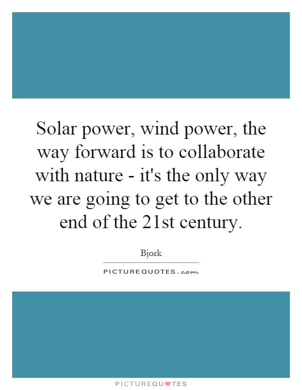 Solar power, wind power, the way forward is to collaborate with nature - it's the only way we are going to get to the other end of the 21st century Picture Quote #1