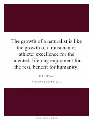 The growth of a naturalist is like the growth of a musician or athlete: excellence for the talented, lifelong enjoyment for the rest, benefit for humanity Picture Quote #1