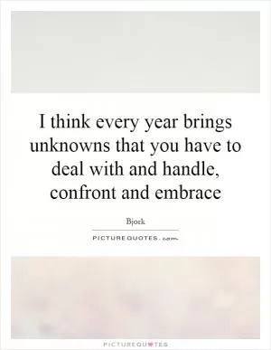 I think every year brings unknowns that you have to deal with and handle, confront and embrace Picture Quote #1