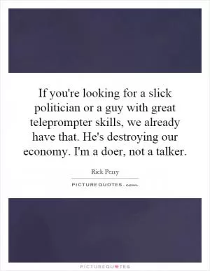 If you're looking for a slick politician or a guy with great teleprompter skills, we already have that. He's destroying our economy. I'm a doer, not a talker Picture Quote #1