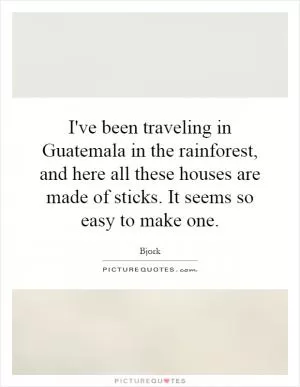 I've been traveling in Guatemala in the rainforest, and here all these houses are made of sticks. It seems so easy to make one Picture Quote #1