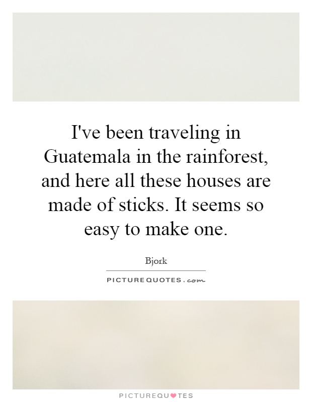 I've been traveling in Guatemala in the rainforest, and here all these houses are made of sticks. It seems so easy to make one Picture Quote #1