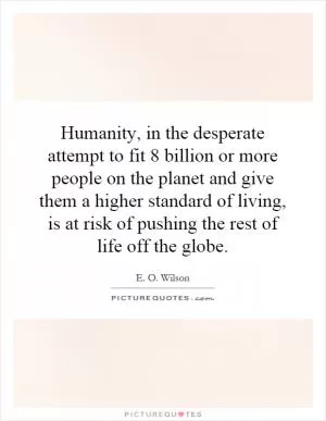 Humanity, in the desperate attempt to fit 8 billion or more people on the planet and give them a higher standard of living, is at risk of pushing the rest of life off the globe Picture Quote #1