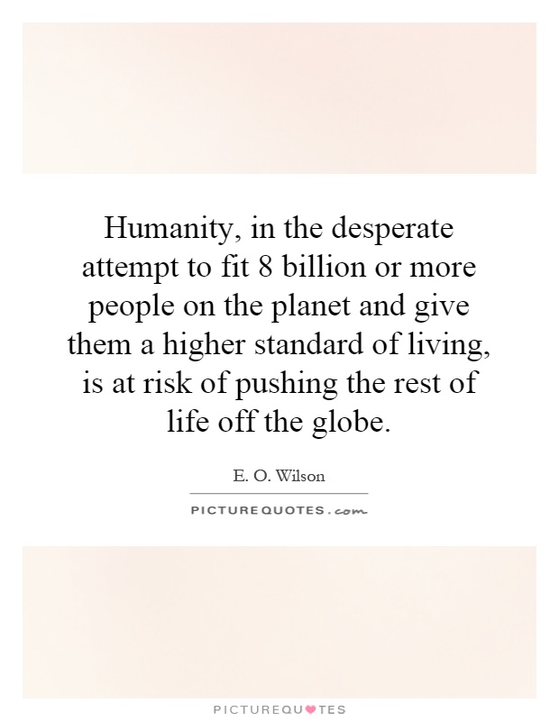 Humanity, in the desperate attempt to fit 8 billion or more people on the planet and give them a higher standard of living, is at risk of pushing the rest of life off the globe Picture Quote #1