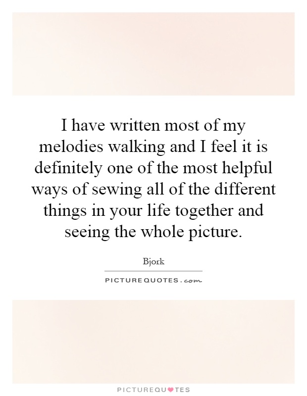 I have written most of my melodies walking and I feel it is definitely one of the most helpful ways of sewing all of the different things in your life together and seeing the whole picture Picture Quote #1