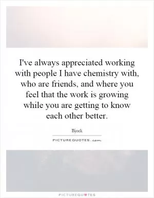 I've always appreciated working with people I have chemistry with, who are friends, and where you feel that the work is growing while you are getting to know each other better Picture Quote #1