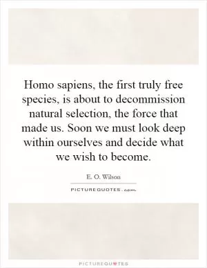 Homo sapiens, the first truly free species, is about to decommission natural selection, the force that made us. Soon we must look deep within ourselves and decide what we wish to become Picture Quote #1