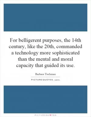 For belligerent purposes, the 14th century, like the 20th, commanded a technology more sophisticated than the mental and moral capacity that guided its use Picture Quote #1
