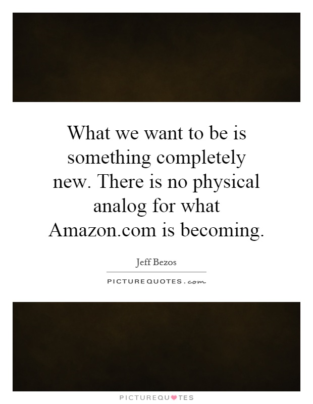 What we want to be is something completely new. There is no physical analog for what Amazon.com is becoming Picture Quote #1