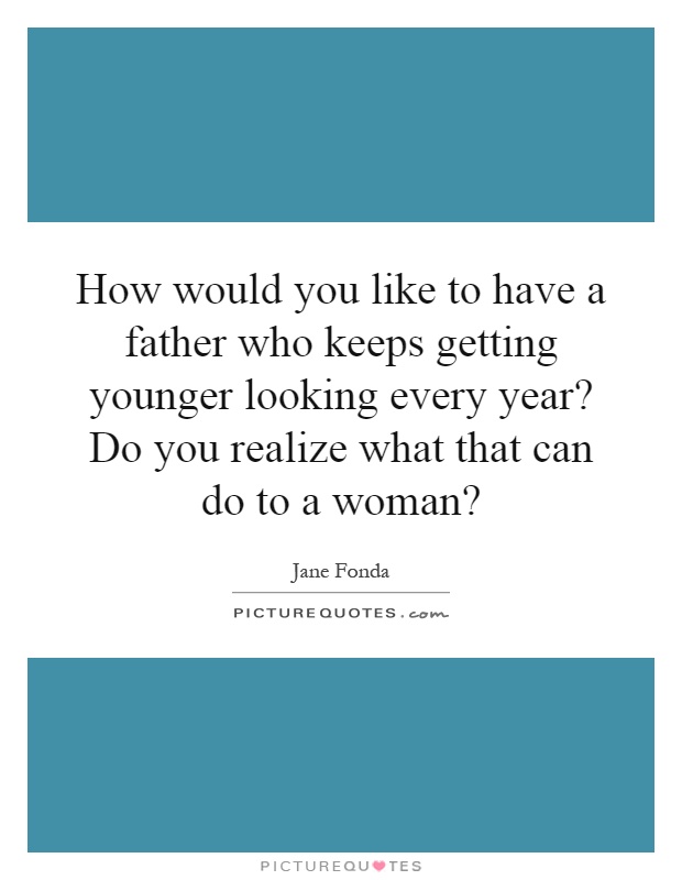 How would you like to have a father who keeps getting younger looking every year? Do you realize what that can do to a woman? Picture Quote #1