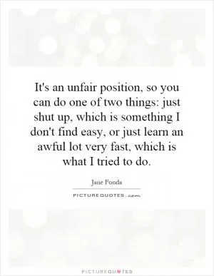 It's an unfair position, so you can do one of two things: just shut up, which is something I don't find easy, or just learn an awful lot very fast, which is what I tried to do Picture Quote #1