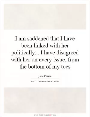 I am saddened that I have been linked with her politically... I have disagreed with her on every issue, from the bottom of my toes Picture Quote #1