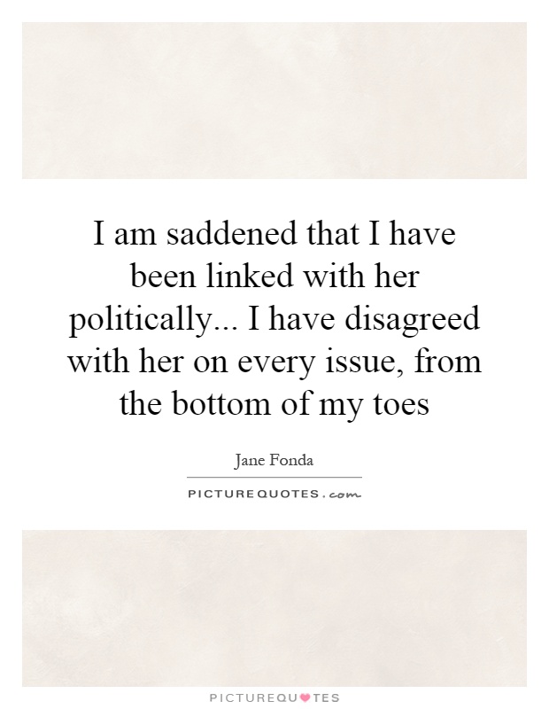 I am saddened that I have been linked with her politically... I have disagreed with her on every issue, from the bottom of my toes Picture Quote #1