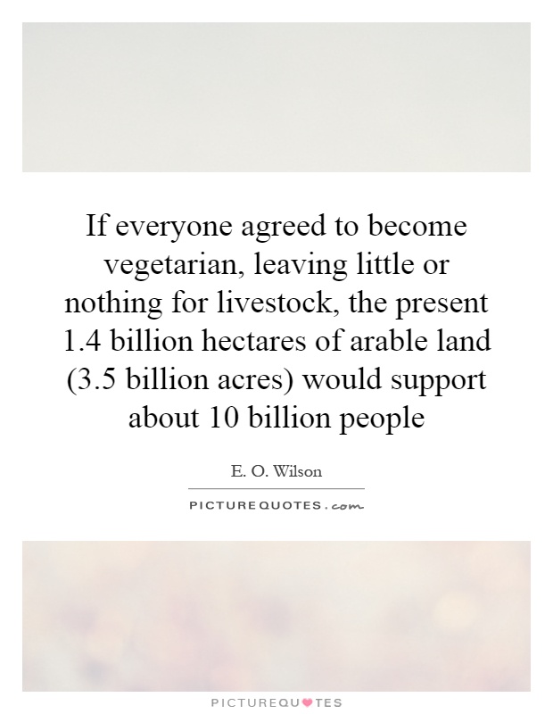 If everyone agreed to become vegetarian, leaving little or nothing for livestock, the present 1.4 billion hectares of arable land (3.5 billion acres) would support about 10 billion people Picture Quote #1