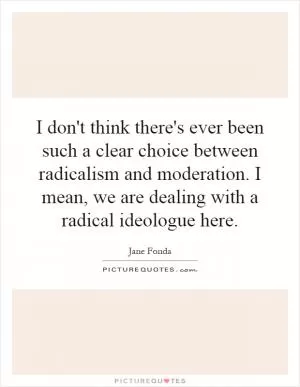 I don't think there's ever been such a clear choice between radicalism and moderation. I mean, we are dealing with a radical ideologue here Picture Quote #1