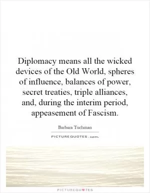 Diplomacy means all the wicked devices of the Old World, spheres of influence, balances of power, secret treaties, triple alliances, and, during the interim period, appeasement of Fascism Picture Quote #1