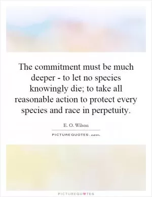 The commitment must be much deeper - to let no species knowingly die; to take all reasonable action to protect every species and race in perpetuity Picture Quote #1