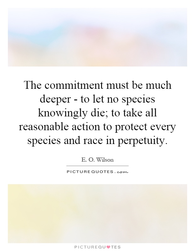 The commitment must be much deeper - to let no species knowingly die; to take all reasonable action to protect every species and race in perpetuity Picture Quote #1