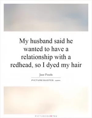 My husband said he wanted to have a relationship with a redhead, so I dyed my hair Picture Quote #1