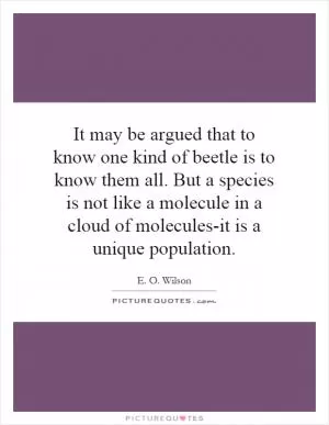 It may be argued that to know one kind of beetle is to know them all. But a species is not like a molecule in a cloud of molecules-it is a unique population Picture Quote #1
